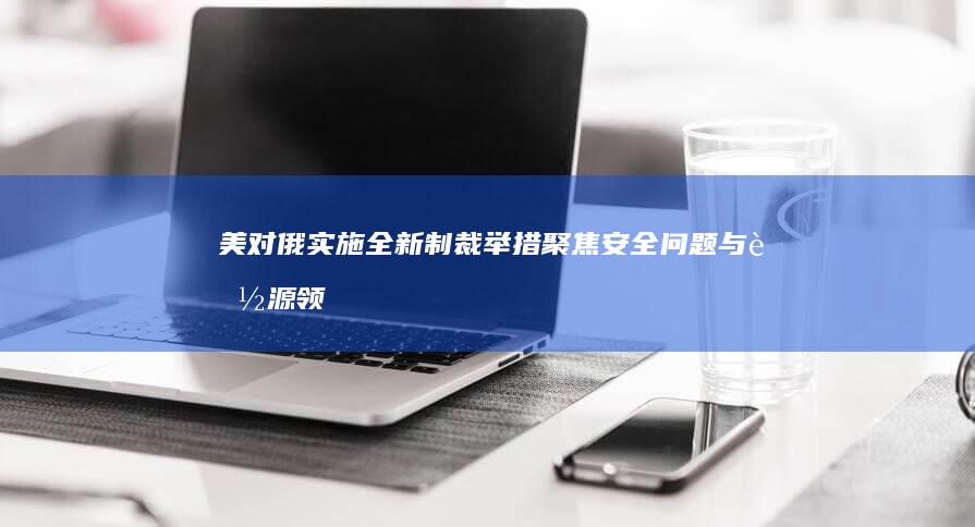 美对俄实施全新制裁举措：聚焦安全问题与能源领域